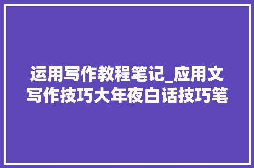 运用写作教程笔记_应用文写作技巧大年夜白话技巧笔记结合例题简单直接