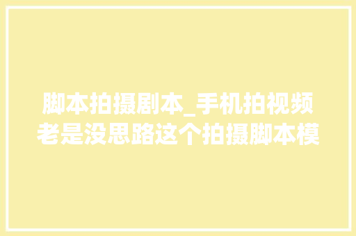 脚本拍摄剧本_手机拍视频老是没思路这个拍摄脚本模板直接套用