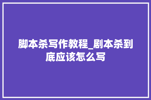 脚本杀写作教程_剧本杀到底应该怎么写