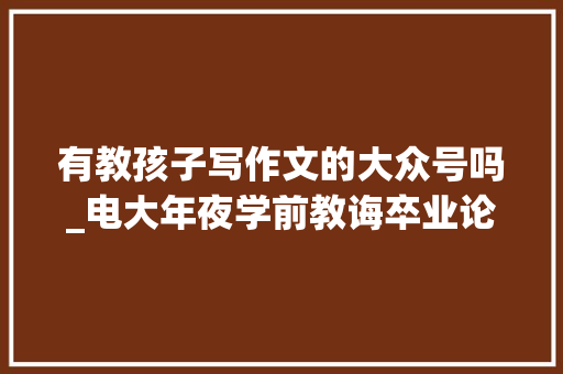 有教孩子写作文的大众号吗_电大年夜学前教诲卒业论文分享9个写作软件和号来比拟看 简历范文