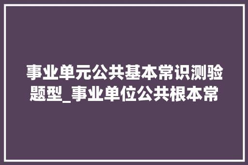 事业单元公共基本常识测验题型_事业单位公共根本常识都有什么题型只有选择题吗