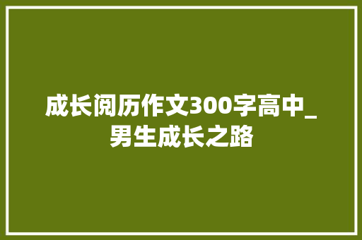 成长阅历作文300字高中_男生成长之路 生活范文