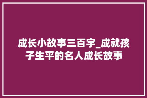 成长小故事三百字_成就孩子生平的名人成长故事