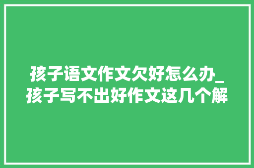 孩子语文作文欠好怎么办_孩子写不出好作文这几个解决方法聪明家长一定要知道