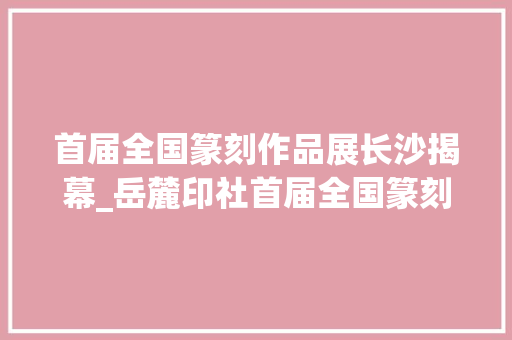 首届全国篆刻作品展长沙揭幕_岳麓印社首届全国篆刻作品展长沙开幕 简历范文