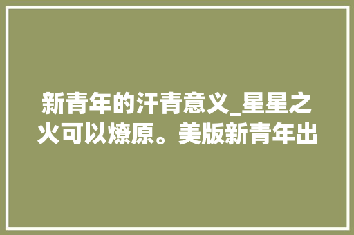 新青年的汗青意义_星星之火可以燎原。美版新青年出身网友惊呼似乎复习历史 简历范文