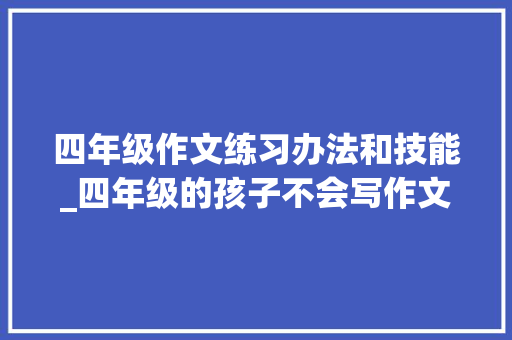 四年级作文练习办法和技能_四年级的孩子不会写作文怎么办要抓阅读写作技巧和背诵