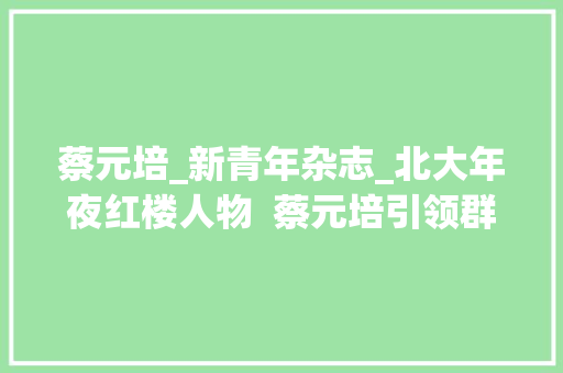 蔡元培_新青年杂志_北大年夜红楼人物  蔡元培引领群星残酷的北大年夜红楼时代