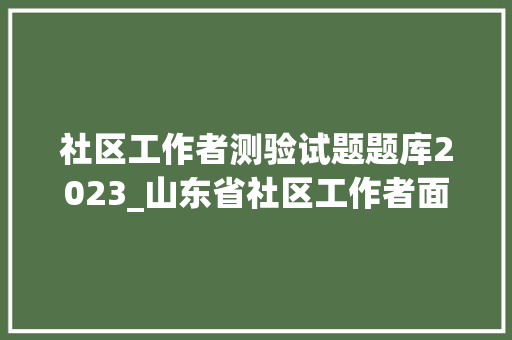 社区工作者测验试题题库2023_山东省社区工作者面试真题及谜底28套