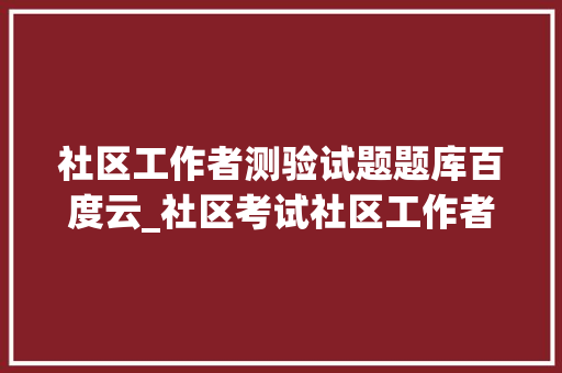 社区工作者测验试题题库百度云_社区考试社区工作者考试模拟试题