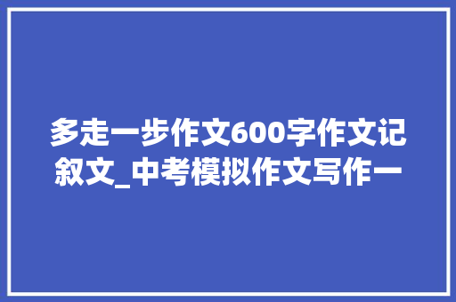 多走一步作文600字作文记叙文_中考模拟作文写作一步一步往前走思路导引及范文赏析