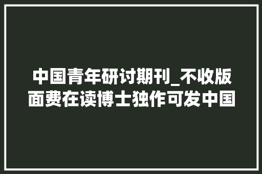 中国青年研讨期刊_不收版面费在读博士独作可发中国青年研究投稿经验分享