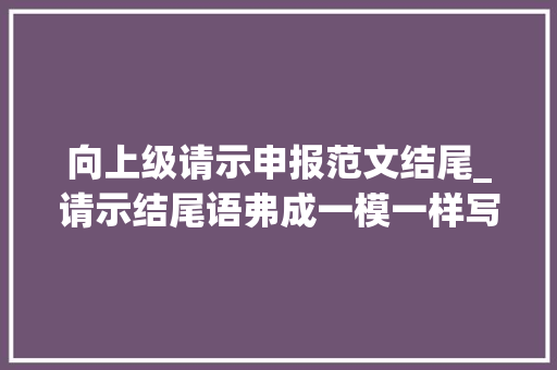 向上级请示申报范文结尾_请示结尾语弗成一模一样写妥否请批示这几种情况要差异开