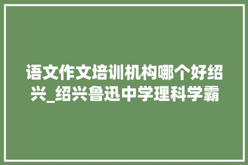 语文作文培训机构哪个好绍兴_绍兴鲁迅中学理科学霸 半年斩获四个全国作文大年夜赛第一