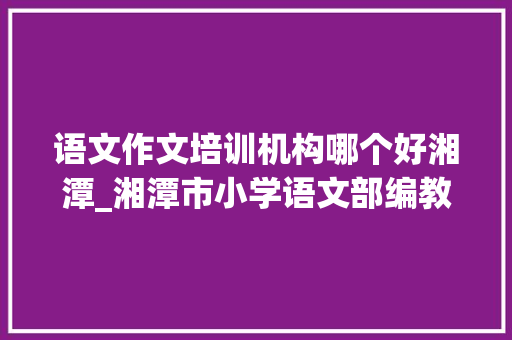 语文作文培训机构哪个好湘潭_湘潭市小学语文部编教材作文传授教化培训活动举行