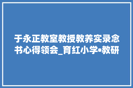 于永正教室教授教养实录念书心得领会_育红小学•教研教会阅读 受益终生读于永正教室传授教化实录之感悟