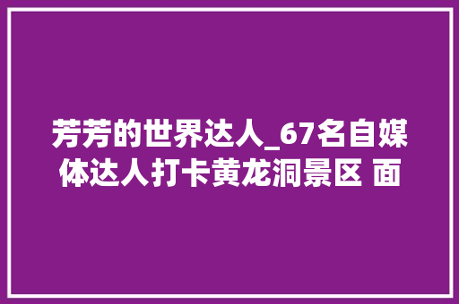 芳芳的世界达人_67名自媒体达人打卡黄龙洞景区 面向全球推介张家界