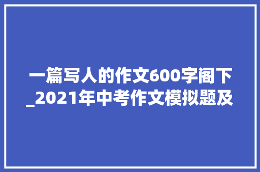 一篇写人的作文600字阁下_2021年中考作文模拟题及范文我身边_____的人 学术范文