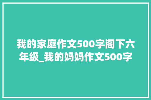 我的家庭作文500字阁下六年级_我的妈妈作文500字小学生五年级作文 求职信范文