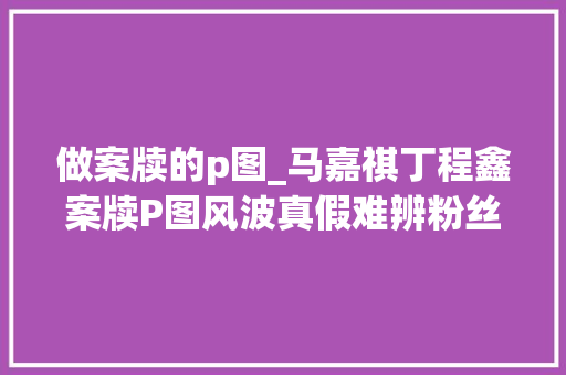 做案牍的p图_马嘉祺丁程鑫案牍P图风波真假难辨粉丝在线打假