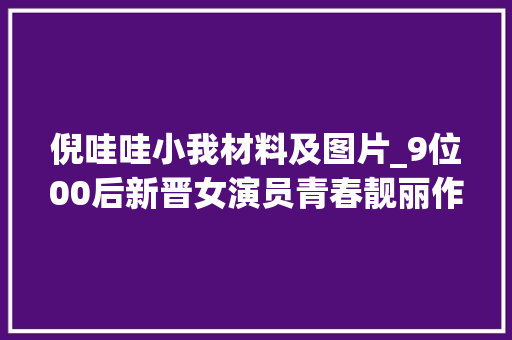 倪哇哇小我材料及图片_9位00后新晋女演员青春靓丽作品演技堪称经典