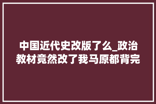 中国近代史改版了么_政治教材竟然改了我马原都背完了啊