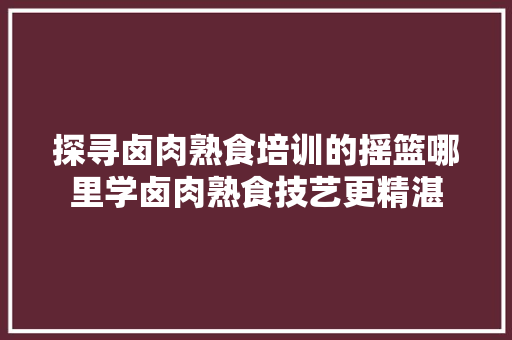 探寻卤肉熟食培训的摇篮哪里学卤肉熟食技艺更精湛 未命名