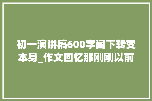 初一演讲稿600字阁下转变本身_作文回忆那刚刚以前的时光与演讲稿明天我将远行范文