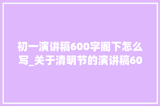 初一演讲稿600字阁下怎么写_关于清明节的演讲稿600字范文