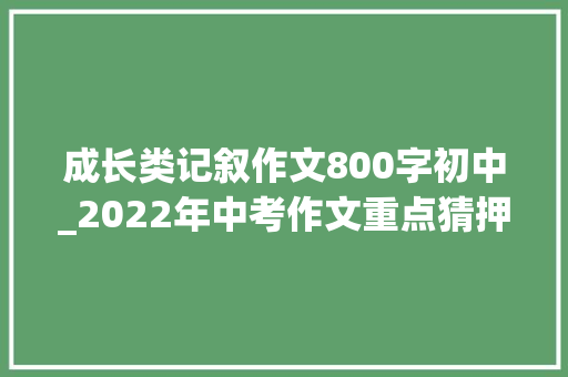 成长类记叙作文800字初中_2022年中考作文重点猜押​青春与成长类写作指导10篇范文