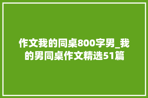 作文我的同桌800字男_我的男同桌作文精选51篇 演讲稿范文