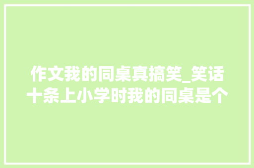 作文我的同桌真搞笑_笑话十条上小学时我的同桌是个又高有胖造诣最差的一个男生 学术范文