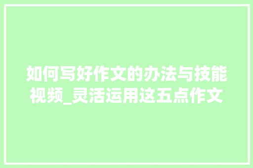 如何写好作文的办法与技能视频_灵活运用这五点作文水平快速提升。真正的干货超实用。 职场范文