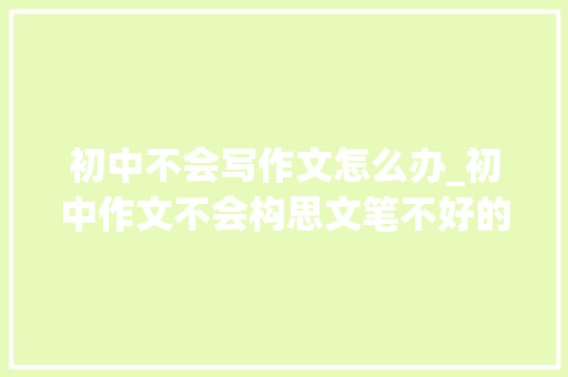 初中不会写作文怎么办_初中作文不会构思文笔不好的磨耳朵来提高 职场范文