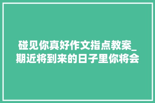 碰见你真好作文指点教案_期近将到来的日子里你将会迎来一份意想不到的喜讯。 当你