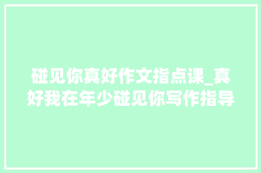 碰见你真好作文指点课_真好我在年少碰见你写作指导 生活范文