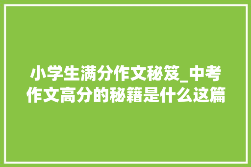 小学生满分作文秘笈_中考作文高分的秘籍是什么这篇中考满分作文会给你很好的谜底 简历范文