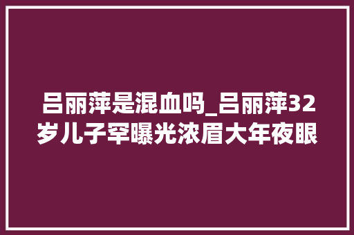 吕丽萍是混血吗_吕丽萍32岁儿子罕曝光浓眉大年夜眼五官正派撞脸小鲜肉易烊千玺