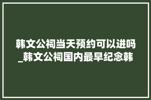 韩文公祠当天预约可以进吗_韩文公祠国内最早纪念韩愈的专祠倚山临水古朴清幽