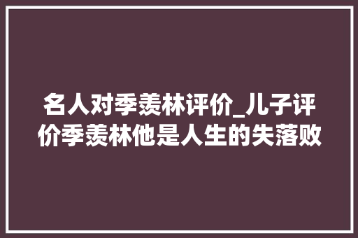 名人对季羡林评价_儿子评价季羡林他是人生的失落败者孤独寂寞无情的文人 报告范文