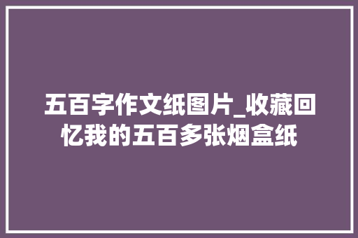 五百字作文纸图片_收藏回忆我的五百多张烟盒纸 综述范文