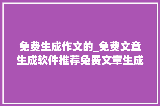 免费生成作文的_免费文章生成软件推荐免费文章生成器哪个好用