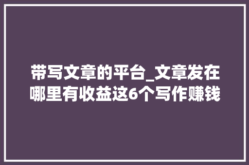 带写文章的平台_文章发在哪里有收益这6个写作赚钱平台帮你实现财务自由 职场范文