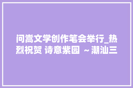 问嵩文学创作笔会举行_热烈祝贺 诗意紫园 ～潮汕三市青年诗人诗词大年夜赛 圆满成功