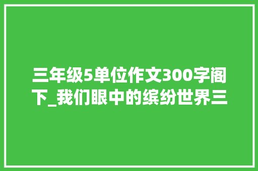 三年级5单位作文300字阁下_我们眼中的缤纷世界三年级上册第五单元作文300字范文