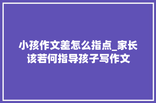 小孩作文差怎么指点_家长该若何指导孩子写作文