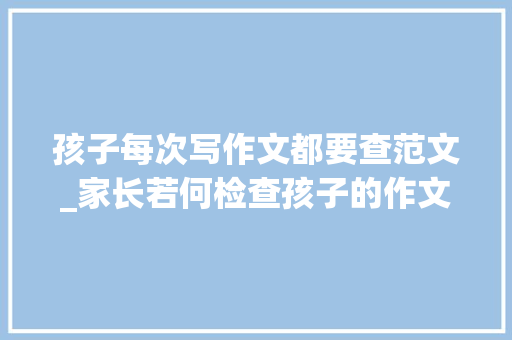 孩子每次写作文都要查范文_家长若何检查孩子的作文功课 生活范文