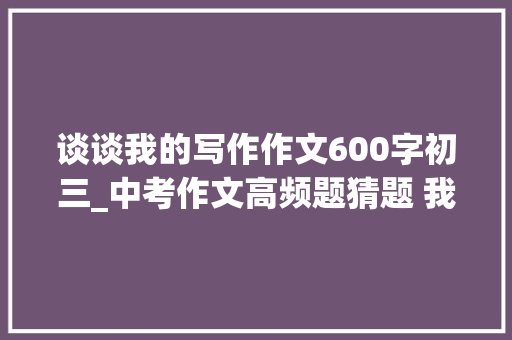 谈谈我的写作作文600字初三_中考作文高频题猜题 我的初中生活 写作指导及满分习作10篇