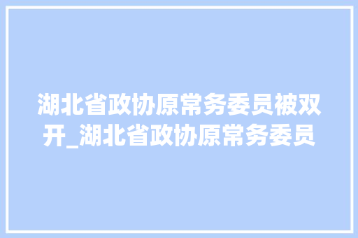 湖北省政协原常务委员被双开_湖北省政协原常务委员何光中被双开曾因做检讨走红收集 简历范文