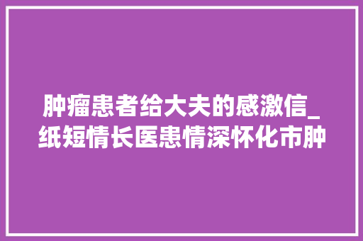 肿瘤患者给大夫的感激信_纸短情长医患情深怀化市肿瘤病院年夜夫收到患者手写感谢信